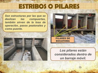 ESTRIBOS O PILARES
Son estructuras por las que se
deslizan las compuertas,
también sirven de la losa de
operación, pasos peatonales y
como puente.
PILARES DE
BOCATOMA
Los pilares están
considerados dentro de
un barraje móvil.
 