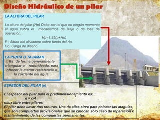 LA ALTURA DEL PILAR
La altura del pilar (Hp) Debe ser tal que en ningún momento
el agua cubra el mecanismos de izaje o de losa de
operación.
Hp=1.25(p+Ho)
P : Altura del aliviadero sobre fondo del río.
Ho: Carga de diseño.
LA PUNTA O TAJAMAR
Ka: de forma generalmente
triangular o redondeada, para
ofrecer la menor resistencia a
la corriente del agua.
ESPESOR DEL PILAR (e)
El espesor del pilar para el predimensionamiento es:
e = c/4
c:luz libre entre pilares
El pilar debe llevar dos ranuras. Una de ellas sirve para colocar las ataguías,
que son compuertas provisionales que se colocan sólo caso de reparación o
mantenimiento de las compuertas permanentes.
Diseño Hidráulico de un pilar
 