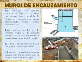 MUROS DE ENCAUZAMIENTO
• Son estructuras que permiten
encauzar el flujo del río entre
determinados límites con el fin de
formar las condiciones de diseño
preestablecidas (ancho, tirante,
remanso, etc.)
• Estas estructuras pueden ser de
concreto simple a de concreto
armado y evitan la socavación de las
estructuras de captación y derivación.
• La altura total del muro es mayor
que el nivel del terreno natural.
• Además se recomienda que la altura
máxima este por lo menos 0.50 m
sobre el nivel máximo del agua.
 