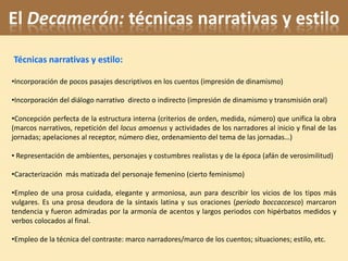 El Decamerón: técnicas narrativas y estilo
Técnicas narrativas y estilo:

•Incorporación de pocos pasajes descriptivos en los cuentos (impresión de dinamismo)

•Incorporación del diálogo narrativo directo o indirecto (impresión de dinamismo y transmisión oral)

•Concepción perfecta de la estructura interna (criterios de orden, medida, número) que unifica la obra
(marcos narrativos, repetición del locus amoenus y actividades de los narradores al inicio y final de las
jornadas; apelaciones al receptor, número diez, ordenamiento del tema de las jornadas…)

• Representación de ambientes, personajes y costumbres realistas y de la época (afán de verosimilitud)

•Caracterización más matizada del personaje femenino (cierto feminismo)

•Empleo de una prosa cuidada, elegante y armoniosa, aun para describir los vicios de los tipos más
vulgares. Es una prosa deudora de la sintaxis latina y sus oraciones (periodo boccaccesco) marcaron
tendencia y fueron admiradas por la armonía de acentos y largos periodos con hipérbatos medidos y
verbos colocados al final.

•Empleo de la técnica del contraste: marco narradores/marco de los cuentos; situaciones; estilo, etc.
 
