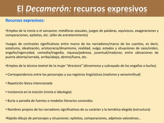 El Decamerón: recursos expresivos
Recursos expresivos:

•Empleo de la ironía o el sarcasmo: metáforas sexuales, juegos de palabras, equívocos, exageraciones y
comparaciones, epítetos, etc. (afán de entretenimiento)

•Juegos de contrastes significativos entre marco de los narradores/marco de los cuentos, es decir,
estatismo, idealización, aristocracia/dinamismo, realidad, vulgo; estados y situaciones de caos/orden,
engaño/ingenuidad, comedia/tragedia, riqueza/pobreza, juventud/madurez; entre ubicaciones de
puerta abierta/cerrada, arriba/abajo, dentro/fuera, etc.

•Empleo de la técnica teatral de la mujer “directora” (dinamismo y subrayado de los engaños o burlas)

• Correspondencia entre los personajes y sus registros lingüísticos (realismo y verosimilitud)

• Repetición léxica intencionada

• Insistencia en la traición (ironía e ideología)

• Burla o parodia de fuentes o modelos literarios conocidos

• Nombres propios de los narradores significativos de su carácter y la temática elegida (estructura)

•Rápido dibujo de personajes y situaciones: epítetos, comparaciones, adjetivos valorativos…
 