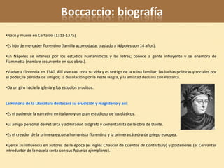 Boccaccio: biografía
•Nace y muere en Certaldo (1313-1375)

•Es hijo de mercader florentino (familia acomodada, traslado a Nápoles con 14 años).

•En Nápoles se interesa por los estudios humanísticos y las letras; conoce a gente influyente y se enamora de
Fiammetta (nombre recurrente en sus obras).

•Vuelve a Florencia en 1340. Allí vive casi toda su vida y es testigo de la ruina familiar; las luchas políticas y sociales por
el poder; la pérdida de amigos; la desolación por la Peste Negra, y la amistad decisiva con Petrarca.

•Da un giro hacia la Iglesia y los estudios eruditos.


La Historia de la Literatura destacará su erudición y magisterio y así:

•Es el padre de la narrativa en italiano y un gran estudioso de los clásicos.

•Es amigo personal de Petrarca y admirador, biógrafo y comentarista de la obra de Dante.

•Es el creador de la primera escuela humanista florentina y la primera cátedra de griego europea.

•Ejerce su influencia en autores de la época (el inglés Chaucer de Cuentos de Canterbury) y posteriores (el Cervantes
introductor de la novela corta con sus Novelas ejemplares).
 