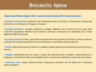 Boccaccio: época
•Baja Edad Media (Siglo XIV): Cuatrocento italiano (Prerrenacimiento)
•Filosofía del Humanismo: propulsora del antropocentrismo, el laicismo, el hedonismo, el desarrollo
de las letras y la literatura en lenguas vernáculas.

• Sociedad cambiante: revueltas nobiliarias e intrigas religiosas ante el ascenso de la nueva clase
social de la burguesía; rebelión de los Ciompi (o laneros) y reducción de la población por la Peste
Negra de 1348 en Florencia.

•Economía pujante de Italia, reconocida mundialmente como potencia mercantil: comercio exterior,
acuñación de moneda propia (florín de oro florentino) y crecimiento urbano y gremial.

• Política administrada para los Comuni o ciudades-estado italianas tan importantes como Florencia o
Venecia.

• Religión contaminada por los cismas y luchas de eclesiásticos por el poder y amenazada por la
burguesía y el homocentrismo (universidades laicas y ascenso de profesiones como la de los juristas).

• Literatura nueva: Dante, Petrarca (lírica) y Boccaccio (narrativa) son los padres de la literatura
italiana moderna.
 