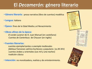 El Decamerón: género literario
• Género literario : prosa narrativa (libro de cuentos) modélica

• Lengua: italiano

• Época: fines de la Edad Media y el Renacimiento

• Obras afines de la época:
    El conde Lucanor de D. Juan Manuel (en castellano)
    Cuentos de Canterbury de Chaucer (en inglés)

• Fuentes literarias:
    cuentos ejemplarizantes o exempla medievales
    fabliaux franceses satírico-burlescos y populares (ss.XII-XIV)
    cuentos árabes y orientales (Las mil y una noches)
    tradición clásica

• Intención: no moralizadora, realista y de entretenimiento.
 