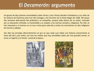 El Decamerón: argumento
Un grupo de diez jóvenes acomodados (siete chicas y tres chicos) deciden trasladarse a sus villas de
las afueras de Florencia para huir del contagio y los horrores de la Peste Negra de 1348. Allí pasan
dos semanas disfrutando del ambiente y la compañía, aunque todo dentro de un orden, marcado
por su educación refinada, su honestidad y su respeto a las normas sociales y religiosas. Por ello, se
han impuesto a sí mismos un un rey o reina para cada día y evitan las narraciones en días religiosos
de viernes y sábado.

Son diez las jornadas (deca+hemeron en gr.) en que cada cual relata una historia concerniente al
tema del día y, por tanto, son cien los relatos que hay, presididos todos por tres grandes temas: el
amor, el ingenio y el retrato social de la época.
 