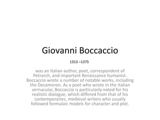 Giovanni Boccaccio
1313 –1375

was an Italian author, poet, correspondent of
Petrarch, and important Renaissance humanist.
Boccaccio wrote a number of notable works, including
the Decameron. As a poet who wrote in the Italian
vernacular, Boccaccio is particularly noted for his
realistic dialogue, which differed from that of his
contemporaries, medieval writers who usually
followed formulaic models for character and plot.

 