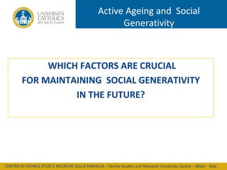 Active Ageing and Social
Generativity

WHICH FACTORS ARE CRUCIAL
FOR MAINTAINING SOCIAL GENERATIVITY
IN THE FUTURE?

CENTRO DI ATENEO STUDI E RICERCHE SULLA FAMIGLIA – Family Studies and Research University Centre – Milan - Italy

 