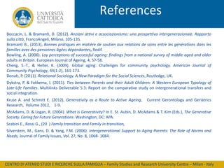 References
Boccacin, L. & Bramanti, D. (2012). Anziani attivi e associazionismo: una prospettiva intergenerazionale. Rapporto
sulla città, FrancoAngeli, Milano, 105-135.
Bramanti B., (2013), Bonnes pratiques en matière de soutien aux relations de soins entre les générations dans les
familles avec des personnes âgées dépendantes, Redif.
Bowling, A. (2006). Lay perceptions of successful ageing: findings from a national survey of middle aged and older
adults in Britain. European Journal of Ageing, 4, 57-58.
Cheng, S.-T., & Heller, K. (2009). Global aging: Challenges for community psychology. American Journal of
Community Psychology, 44(1-2), 161-173.
Donati, P. (2011). Relational Sociology. A New Paradigm for the Social Sciences, Routledge, UK.
Dykstra, P. & Fokkema, I. (2011). Ties between Parents and their Adult Children: A Western European Typology of
Late-Life Families. Multilinks Deliverable 5.3: Report on the comparative study on intergenerational transfers and
social integration.

Kruse A. and Schmitt E. (2012), Generativity as a Route to Active Ageing,
Research, Volume 2012, 1-9.

Current Gerontology and Geriatrics

McAdams, D. & Logan, R. (2004). What is Generativity? In E. St. Aubin, D. McAdams & T. Kim (Eds.), The Generative
Society. Caring for Future Generations. Washington, DC: APA.
Scabini E., Rossi G., (20 ) Family transition and Family in transition,
Silverstein, M., Gans, D. & Yang, F.M. (2006). Intergenerational Support to Aging Parents: The Role of Norms and
Needs, Journal of Family Issues, Vol. 27, No. 8, 1068- 1084.

CENTRO DI ATENEO STUDI E RICERCHE SULLA FAMIGLIA – Family Studies and Research University Centre – Milan - Italy

 