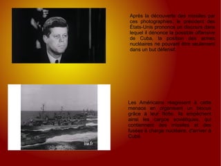 Les Américains réagissent à cette menace en organisant un blocus grâce à leur flotte. Ils empêchent ainsi les cargos soviétiques, qui contiennent des missiles et des fusées à charge nucléaire, d'arriver à Cuba. Après la découverte des missiles par ces photographies, le président des États-Unis prononce un discours dans lequel il dénonce la possible offensive de Cuba, la position des armes nucléaires ne pouvant être seulement dans un but défensif. 
