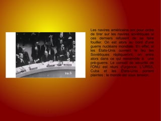 Les navires américains ont pour ordre de tirer sur les navires soviétiques si ces derniers refusent de se faire fouiller. On est alors au bord d'une guerre nucléaire mondiale. En effet, si les États-Unis ouvrent le feu les Soviétiques répliqueront, on entre alors dans ce qui ressemble à  une pré-guerre. Le conseil de sécurité de l'ONU est réuni d'urgence. L'URSS, Cuba et les États-Unis portent plaintes : le monde est sous tension. 