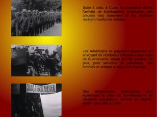 Suite à cela, à Cuba, la population attend l'arrivée de bombardiers américains, elle creuses des tranchées et les hommes revêtent l'uniforme militaire. Les Américains se préparent également en envoyant de nombreux hommes à leur base de Guantanamo, située sur l'île cubaine. De plus, pour sécuriser la population, des femmes et enfants surtout sont évacués. Des ambassades américaines sont également la cible de manifestations de plusieurs populations, comme en Algérie, récent pays allié à Cuba.  