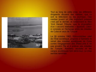 Tout au long de cette crise, les différents dirigeants abusent des médias, que ce soit la télévision ou les journaux. Ces médias jouent un rôle important puisque c'est par le dernier, et notamment le  New York Herald Tribune , que la proposition d'un « accord réalisable » apparaît. Celui-ci consiste en l'échange entre les missiles de Cuba et ceux de Turquie Le 26 octobre 1962, Khrouchtchev, chef de l’État soviétique, propose à Kennedy le retrait des missiles soviétiques de Cuba contre l'engagement des États-Unis à ne pas envahir l'île et à enlever ses missiles de Turquie. Kennedy accepte et les cargos soviétiques font demi-tour. La crise semble terminée. 