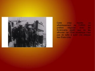 Cette crise montre un affaiblissement de l'URSS qui préfère négocier avec les Américains plutôt que de les affronter car l’État soviétique n'est pas de taille à subir une attaque des États-Unis 