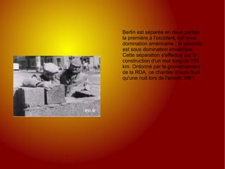 Berlin est séparée en deux parties : la première,à l'occident, est sous domination américaine ; la seconde est sous domination soviétique.  Cette séparation s'effectue par la construction d'un mur long de 165 km. Ordonné par le gouvernement de la RDA, ce chantier n'aura duré qu'une nuit lors de l'année 1961. 