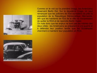 Comme on le voit sur la première image, les Américains observent Berlin Est. Sur la deuxième image, on peut remarquer que les policiers de l'Est surveillent de près la population de la République Démocratique Allemande, afin que les habitants de l'Est de la ville ne s'empressent de quitter la RDA et de rejoindre Berlin Ouest.  On note donc que les enjeux ne sont pas les mêmes des deux côtés : les Américains se préparent à une guerre et à défendre leur position tandis que les Soviétiques cherchent à maintenir leur population en RDA. 