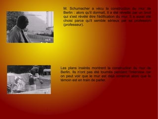 M. Schumacher a vécu la construction du mur de Berlin : alors qu'il dormait, il a été réveillé par un bruit qui s'est révélé être l'édification du mur. Il a aussi été choisi parce qu'il semble sérieux par sa profession (professeur). Les plans insérés montrent la construction du mur de Berlin. Ils n'ont pas été tournés pendant l'interview car on peut voir que le mur est déjà construit alors que le témoin est en train de parler. 