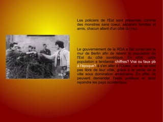 Les policiers de l'Est sont présentés comme des monstres sans coeur, séparant familles et amis, chacun allant d'un côté du mur. Le gouvernement de la RDA a fait construire le mur de Berlin afin de retenir la population de l'Est du côté soviétique. En effet, cette population a tendance  chiffres? Vrai ou faux pb à l'époque?  à s'en aller à l'Ouest, car ils ne sont pas libre de leur côté, grâce à la partie de la ville sous domination américaine. En effet, ils peuvent demander l'asile politique et ainsi rejoindre les pays occidentaux. 