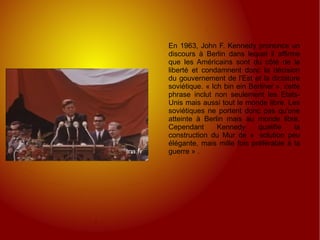 En 1963, John F. Kennedy prononce un discours à Berlin dans lequel il affirme que les Américains sont du côté de la liberté et condamnent donc la décision du gouvernement de l'Est et la dictature soviétique. « Ich bin ein Berliner », cette phrase inclut non seulement les Etats-Unis mais aussi tout le monde libre. Les soviétiques ne portent donc pas qu'une atteinte à Berlin mais au monde libre. Cependant Kennedy qualifie la construction du Mur de «  solution peu élégante, mais mille fois préférable à la guerre » . 