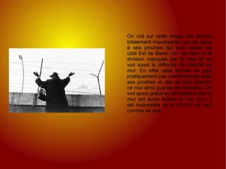 On voit sur cette image une femme totalement impuissante, qui fait signe à ses proches qui sont restés du côté Est de Berlin. On voit bien ici la division marquée par le mur et on voit aussi la difficulté de franchir ce mur. En effet cette femme ne peut pratiquement pas communiquer avec ses proches et elle ne peut franchir ce mur ainsi que les fils barbelés. On voit aussi grâce au lampadaire que le mur est aussi éclairé la nuit donc il est impossible de le franchir de jour comme de nuit. 