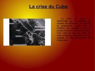 La crise du Cuba La crise de Cuba fut déclenchée par le repérage de rampes de lancement de missiles en construction à Cuba (allié de l'URSS). Les missiles à moyenne portée menacent les 2/3 des États-Unis. Cela fait donc de Cuba une base soviétique importante qui est capable de viser directement les Américains. 