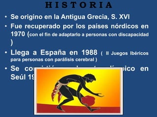 H I S T O R I A
• Se origino en la Antigua Grecia, S. XVI
• Fue recuperado por los países nórdicos en
1970 (con el fin de adaptarlo a personas con discapacidad
)
• Llega a España en 1988 ( II Juegos Ibéricos
para personas con parálisis cerebral )
• Se convirtió en deporte olímpico en
Seúl 1988