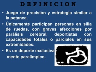 D E F I N I C I O N
• Juego de precisión y estrategia similar a
la petanca.
• Únicamente participan personas en silla
de ruedas, con graves afecciones por
parálisis cerebral, deportistas con
capacidades totales o parciales en sus
extremidades.
• Es un deporte exclusiva-
mente paralímpico.