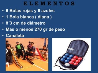 E L E M E N T O S
• 6 Bolas rojas y 6 azules
• 1 Bola blanca ( diana )
• 8´3 cm de diámetro
• Más o menos 270 gr de peso
• Canaleta