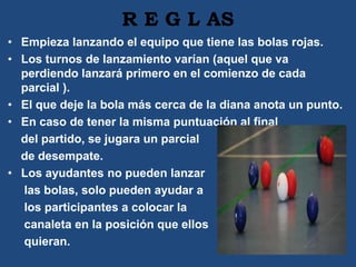 R E G L AS
• Empieza lanzando el equipo que tiene las bolas rojas.
• Los turnos de lanzamiento varían (aquel que va
perdiendo lanzará primero en el comienzo de cada
parcial ).
• El que deje la bola más cerca de la diana anota un punto.
• En caso de tener la misma puntuación al final
del partido, se jugara un parcial
de desempate.
• Los ayudantes no pueden lanzar
las bolas, solo pueden ayudar a
los participantes a colocar la
canaleta en la posición que ellos
quieran.