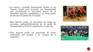  La boccia o también denominada bochas es un
deporte creado para personas con discapacidad
que actualmente se encuentra dentro de la
disciplina deportiva paralímpica y ya forma parte
de decenas de países en el mundo.
 Este deporte puede ser practicado por todas las
personas, independientemente de su grado de
discapacidad, a nivel de competición o como ocio.
 Este deporte puede ser practicado de forma
individual, por parejas o en equipos de 3
jugadores.
 