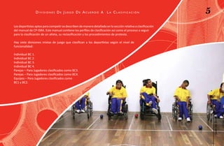 divisiones de Juego de acuerdo a                       L a cL asificación                     5
Los deportistas aptos para competir se describen de manera detallada en la sección relativa a clasificación
del manual de CP-ISRA. Este manual contiene los perfiles de clasificación así como el proceso a seguir
para la clasificación de un atleta, su reclasificación y los procedimientos de protesta.

Hay siete divisiones mixtas de juego que clasifican a los deportistas según el nivel de
funcionalidad:

Individual BC 1.
Individual BC 2.
Individual BC 3.
Individual BC 4.
Parejas – Para Jugadores clasificados como BC3.
Parejas – Para Jugadores clasificados como BC4.
Equipos – Para Jugadores clasificados como
BC1 y BC2.




                                                                                                                  Boccia
                                                                                                                   guía de
 