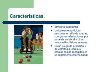 Características. Similar a la petanca Únicamente participan personas en silla de ruedas, con graves afectaciones por parálisis cerebral y otras minusvalías físicas severas. Es un juego de precisión y de estrategia, con sus propias reglas recogidas en un reglamento internacional.  