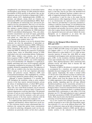 Ozone Therapy Today                                                   427


strengthened by oral administration of antioxidants before         effect), too high may elicit a negative effect (malaise, fa-
and throughout ozone therapy. d) LOPs production follows           tigue) so that they must be just above the threshold level
peroxidation of PUFA present in the plasma: they are het-          to yield an acute, absolutely transitory oxidative stress ca-
erogeneous and can be classiﬁed as lipoperoxides (LOO,),           pable of triggering biological effects without toxicity.
alkoxyl radicals (LO,), lipohydroperoxides (LOOH), iso-                In conclusion, it must be clear to the reader that the
prostanes and alkenals, among which are 4-hydroxy-2,3              ozonation process either happening in blood, or intradiscal
transnonenal (HNE) and malonyldialdehyde (MDA). Radi-              or in an intramuscular site represents an acute oxidative
cals and aldehydes are intrinsically toxic and must be gen-        stress. However, provided that it is precisely calculated ac-
erated in very low concentrations. They are in vitro far more      cording to a judicious ozone dosage, it is not deleterious but
stable (6) than ROS but fortunately, upon blood reinfusion,        is actually capable of eliciting a multitude of useful biolog-
they undergo a marked dilution in body ﬂuids, excretion            ical responses and, possibly, can reverse a chronic oxidative
(via urine and bile), and metabolism by GSH-transferase            stress due to aging, chronic infections, diabetes, atheroscle-
(GSH-Tr) and aldehyde dehydrogenases. Thus, only submi-            rosis, degenerative processes and cancer. Indeed, the ozono-
cromolar concentrations can reach all organs, particularly         therapeutic act is interpreted as an atoxic but real
bone marrow, liver, central nervous system (CNS), endo-            ‘‘therapeutic shock’’ able to restore homeostasis.
crine glands, etc., where they act as signaling molecules
of an ongoing acute oxidative stress (16).
    If the stage of the disease is not too far advanced, these
                                                                   Which Are the Biological Effects Elicited by
molecules can elicit the upregulation of antioxidant en-
                                                                   ROS and LOPs?
zymes such as superoxide dismutase (SOD), GSH-peroxi-
dases (GSH-Px), GSH-reductase (GSH-Rd) and catalase                The ozonation process is therefore characterized by the for-
(CAT). Interestingly, Iles and Liu (17) have just demon-           mation of ROS and LOPs acting in two phases. This pro-
strated that HNE, by inducing the expression of glutamate          cess happens either ex vivo (as a typical example in the
cysteine ligase, causes an intracellular increase of GSH,          blood collected in a glass bottle) or in vivo (after an intra-
which plays a key role in antioxidant defense. Furthermore,        muscular injection of ozone) but, while ROS are acting
LOPs induce oxidative stress proteins, one of which is             immediately and disappear (early and short-acting messen-
heme-oxygenase I (HO-1 or HSP-32) which, after breaking            gers), LOPs, via the circulation, distribute throughout the
down the heme molecule, delivers very useful compounds             tissues and eventually only a few molecules bind to cell re-
such as CO and bilirubin (18). Bilirubin is a signiﬁcant li-       ceptors. Their pharmacodynamics allow minimizing their
pophilic antioxidant and a trace of CO cooperates with NO          potential toxicity and allows them to become late and
in regulating vasodilation by activating cyclic GMP. Fe21 is       long-lasting messengers.
promptly chelated by upregulated ferritin. The induction of            Formation of ROS in the plasma is extremely rapid and
HO-1 after an oxidative stress has been described in hun-          is accompanied by a transitory and small ozone dose-
dreds of papers as one of the most important antioxidant           dependent decrease (ranging from 5 to 25%) of the antiox-
defense and protective enzyme. Moreover, LOPs exert                idant capacity. Importantly, this return to normal within
a neuroimmunomodulatory effect highlighted by a feeling            15–20 min owes to the efﬁcient recycling of oxidized com-
of well being reported by patients during ozone therapy.           pounds such as dehydroascorbate to ascorbic acid (20).
    Although it remains hypothetical, it is possible that          H2O2 diffuses easily from the plasma into the cells and
LOP, throughout the treatments, acting as acute oxidative          its sudden appearance in the cytoplasm represents the trig-
stressors in the bone marrow microenvironments activate            gering stimulus: depending upon the cell type, different
the release of metalloproteinases, of which MP-9 particu-          biochemical pathways can be concurrently activated in er-
larly may favor the detachment of staminal cells (11).             ythrocytes, leukocytes and platelets resulting in numerous
These cells, once in the blood circulation, may be attracted       biological effects. It must be noted that between the plasma
and home at sites where a previous injury (a trauma or an          and the cytoplasm compartments there is a gradient and the
ischemic-degenerative event) has taken place. The potential        intracellular H2O2 concentration is only about 1/10 of the
relevance of such an event would have a huge practical im-         plasmatic one (21). The rapid reduction to water is operated
portance and will avoid the unnatural, costly and scarcely         by the high concentration of GSH, CAT and GSH-Px; none-
effective practice of the bone marrow collection with the          theless, H2O2 must be above the threshold concentration for
need of the successive and uncertain reinfusion (19).              activating several biochemical pathways.
    It is emphasized that submicromolar LOPs levels can be             Let us now examine how hydrogen peroxide, now uni-
stimulatory and beneﬁcial, whereas high levels can be tox-         versally recognized as one of the main intracellular signal-
ic. This conclusion, based on many experimental data (16),         ling molecules (13), acts on the different blood cells. The
reinforces the concept that optimal ozone concentrations           mass of erythrocytes mops up the bulk of hydrogen perox-
are critical for achieving a therapeutic result: too low con-      ide: GSH is promptly oxidized to GSSG and the cell, ex-
centrations are practically useless (at best elicit a placebo      tremely sensitive to the reduction of the GSH/GSSG
 