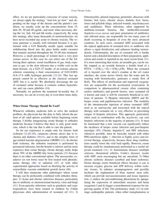 Ozone Therapy Today                                                    431


effect. As we are particularly conscious of ozone toxicity,       Osteomyelitis, pleural empyema, peritonitis, abscesses with
we always apply the strategy ‘‘start low go slow’’ and, de-       ﬁstulae, bed sores, chronic ulcers, diabetic foot, burns,
pending on the stage of the disease and the patient’s con-        insect and jellyﬁsh stings, infected wounds, onychomycosis
dition, we usually scale up the concentrations from 15,           and candidiasis. These infections, often supported by
then 20, 30 and 40 mg/mL, and more when necessary, dur-           antibiotic-resistant bacteria, like methicillin-resistant
ing the 1st, 2nd, 3rd and 4th weeks, respectively. By using       Staphyloccocus aureus and poor penetration of antibiotics
this strategy, after many thousands of autotransfusions, we       into infected areas, are responsible for too many cases of
have never recorded any acute or chronic toxicity. The ve-        death occurring in hospitals of even the most advanced
nous puncture is usually well tolerated because it is per-        countries. In such cases, ozonated AHT associated with
formed with a G19 Butterﬂy needle (quite suitable for             the topical application of ozonated olive or sunﬂower oils
withdrawing blood into the glass bottle under vacuum)             allows a rapid disinfection and enhances healing tremen-
that remains inserted throughout the 35–40 min treatment.         dously. Unfortunately, the use of ozonated oils is hardly
However, a small percentage of women have a very poor             known and a detailed description of their preparation, appli-
venous access: in this case we can select one of the fol-         cation and results is reported in my most recent book (11).
lowing three options: rectal insufﬂation of gas, body expo-       It is most interesting that ozone, an unstable gas, can be sta-
sure to gas, or the slow infusion into a visible vein on the      bly trapped as an ozonide between a double bond of a
hand dorsum, via a G25–27 needle, of an isotonic glucose          PUFA: dðCH2 Þ7 dO3 dðCH2 Þ7 CH3 . When the ozonated
solution containing a ﬁnal concentration of 0.03–0.06%            oil is layered over the ulcer’s exudate at the oil2water
(8.8–17.6 mM) hydrogen peroxide (11,14). This last ap-            interface, the ozone moves slowly into the water and, by
proach cannot be as effective as the classical ozonated           reacting with biomolecules, generates a steady ﬂow of
AHT, but it is useful. We absolutely discourage the use           H2O2. The effects of sterilization and improved oxygena-
of ozonated saline because it contains sodium hypochlo-           tion are responsible for the accelerated cicatrization. In
rite and can cause phlebitis (14).                                comparison to pharmaceutical creams often containing
    Normally we perform the treatment bi-weekly but, if           useless antibiotics and growth factors, once ozonated oil
necessary, we can do it every day or even three times daily.      is known and used, it will be extremely beneﬁcial to mil-
                                                                  lions of patients. 3) Herpetic infections (HHVI and II),
                                                                  herpes zoster and papillomavirus infection. The modality
                                                                  of the intramuscular injection of minor ozonated AHT,
When Ozone Therapy Should Be Used?
                                                                  used as an autovaccine and associated with the topical
Whenever orthodox medicine fails to solve the medical             therapy with ozonated oil, is very effective in preventing
problem, the physician has the duty to fully inform the pa-       relapse of herpetic infections. This approach, particularly
tient of all valid options available before beginning ozone       when used in combination with the acyclovirs, can cure
therapy. I dislike antagonizing ozone therapy to orthodox         herpetic infections in the majority of patients (11). It must
medicine because I believe that there is only good medi-          be mentioned that a new vaccine can signiﬁcantly reduce
cine, which is the one that is able to cure the patient.          the incidence of herpes zoster infection and post-herpetic
   So far our experience is ample only for chronic limb           neuralgia (49). Chronic hepatitis-C and HIV infections,
ischemia (11,42–45), cutaneous chronic ulcers due to is-          whenever possible, must be basically treated with either
chemia and diabetes (10,11), and in the atrophic form of          PEG-interferon alpha 1 ribavirin or highly active anti-ret-
age-related macular degeneration (ARMD) (11). In chronic          roviral therapy, respectively, because these drug combina-
limb ischemia, the orthodox treatment is performed by             tions usually lower the viral load rapidly. However, ozone
prostanoid infusions, but the beneﬁt is inferior and far more     therapy could be simultaneously performed as a useful ad-
expensive than ozone therapy. Ozone therapy really helps          juvant treatment (11). 4) Autoimmune diseases (multiple
about 70% of the ARMD (dry form) patients (11) because            sclerosis, rheumatoid arthritis, Crohn’s disease): results
there is no other conventional option. The neovascular, ex-       with AHT seem encouraging but are anecdotal. 5) Other
udative (or wet form) must be ﬁrst treated with photody-          chronic ischemic diseases (cerebral and heart ischemia).
namic therapy (46) or radiation (47) or with other                Ozone therapy exerts beneﬁcial effects because it can a)
experimental approaches based on blocking the activity of         increase oxygen, glucose and ATP delivery within ische-
extracellular vascular endothelial growth factor (48).            mic tissues, b) enhance neoangiogenesis and possibly
   I will then enumerate other pathologies where ozone            facilitate the implantation of bone marrow stem cells,
therapy can be proﬁciently combined with orthodox thera-          which can provide neovascularization and tissue regenera-
pies: 1) Acute and chronic infectious diseases, particularly      tion, c) induce the preconditioning phenomena by upregu-
due to antibiotic or chemoresistant bacteria, virus and fungi     lating the expression of antioxidant enzymes and heme
(11). Even parasitic infections such as giardiasis and cryp-      oxygenase I and d) trigger a neurohumoral response for im-
tosporidiosis have been treated in children by Cuban              proving quality of life. Our preliminary study (11) in end-
physicians after administration of ozonated oil (11). 2)          stage cardiopathic patients, when either transplantation or
 
