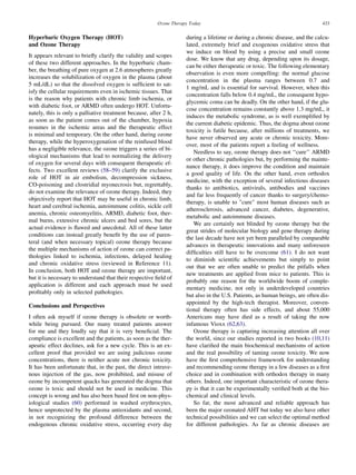 Ozone Therapy Today                                                   433


Hyperbaric Oxygen Therapy (HOT)                                     during a lifetime or during a chronic disease, and the calcu-
and Ozone Therapy                                                   lated, extremely brief and exogenous oxidative stress that
                                                                    we induce on blood by using a precise and small ozone
It appears relevant to brieﬂy clarify the validity and scopes
                                                                    dose. We know that any drug, depending upon its dosage,
of these two different approaches. In the hyperbaric cham-
                                                                    can be either therapeutic or toxic. The following elementary
ber, the breathing of pure oxygen at 2.6 atmospheres greatly
                                                                    observation is even more compelling: the normal glucose
increases the solubilization of oxygen in the plasma (about
                                                                    concentration in the plasma ranges between 0.7 and
5 mL/dL) so that the dissolved oxygen is sufﬁcient to sat-
                                                                    1 mg/mL and is essential for survival. However, when this
isfy the cellular requirements even in ischemic tissues. That
                                                                    concentration falls below 0.4 mg/mL, the consequent hypo-
is the reason why patients with chronic limb ischemia, or
                                                                    glycemic coma can be deadly. On the other hand, if the glu-
with diabetic foot, or ARMD often undergo HOT. Unfortu-
                                                                    cose concentration remains constantly above 1.3 mg/mL, it
nately, this is only a palliative treatment because, after 2 h,
                                                                    induces the metabolic syndrome, as is well exempliﬁed by
as soon as the patient comes out of the chamber, hypoxia
                                                                    the current diabetic epidemic. Thus, the dogma about ozone
resumes in the ischemic areas and the therapeutic effect
                                                                    toxicity is futile because, after millions of treatments, we
is minimal and temporary. On the other hand, during ozone
                                                                    have never observed any acute or chronic toxicity. More-
therapy, while the hyperoxygenation of the reinfused blood
                                                                    over, most of the patients report a feeling of wellness.
has a negligible relevance, the ozone triggers a series of bi-
                                                                       Needless to say, ozone therapy does not ‘‘cure’’ ARMD
ological mechanisms that lead to normalizing the delivery
                                                                    or other chronic pathologies but, by performing the mainte-
of oxygen for several days with consequent therapeutic ef-
                                                                    nance therapy, it does improve the condition and maintain
fects. Two excellent reviews (58–59) clarify the exclusive
                                                                    a good quality of life. On the other hand, even orthodox
role of HOT in air embolism, decompression sickness,
                                                                    medicine, with the exception of several infectious diseases
CO-poisoning and clostridial myonecrosis but, regrettably,
                                                                    thanks to antibiotics, antivirals, antibodies and vaccines
do not examine the relevance of ozone therapy. Indeed, they
                                                                    and far less frequently of cancer thanks to surgery/chemo-
objectively report that HOT may be useful in chronic limb,
                                                                    therapy, is unable to cure most human diseases such as
heart and cerebral ischemia, autoimmune colitis, sickle cell
                                                                    atherosclerosis, advanced cancer, diabetes, degenerative,
anemia, chronic osteomyelitis, ARMD, diabetic foot, ther-
                                                                    metabolic and autoimmune diseases.
mal burns, extensive chronic ulcers and bed sores, but the
                                                                       We are certainly not blinded by ozone therapy but the
actual evidence is ﬂawed and anecdotal. All of these latter
                                                                    great strides of molecular biology and gene therapy during
conditions can instead greatly beneﬁt by the use of paren-
                                                                    the last decade have not yet been paralleled by comparable
teral (and when necessary topical) ozone therapy because
                                                                    advances in therapeutic innovations and many unforeseen
the multiple mechanisms of action of ozone can correct pa-
                                                                    difﬁculties still have to be overcome (61). I do not want
thologies linked to ischemia, infections, delayed healing
                                                                    to diminish scientiﬁc achievements but simply to point
and chronic oxidative stress (reviewed in Reference 11).
                                                                    out that we are often unable to predict the pitfalls when
In conclusion, both HOT and ozone therapy are important,
                                                                    new treatments are applied from mice to patients. This is
but it is necessary to understand that their respective ﬁeld of
                                                                    probably one reason for the worldwide boom of comple-
application is different and each approach must be used
                                                                    mentary medicine, not only in underdeveloped countries
proﬁtably only in selected pathologies.
                                                                    but also in the U.S. Patients, as human beings, are often dis-
                                                                    appointed by the high-tech therapist. Moreover, conven-
Conclusions and Perspectives
                                                                    tional therapy often has side effects, and about 55,000
I often ask myself if ozone therapy is obsolete or worth-           Americans may have died as a result of taking the now
while being pursued. Our many treated patients answer               infamous Vioxx (62,63).
for me and they loudly say that it is very beneﬁcial. The              Ozone therapy is capturing increasing attention all over
compliance is excellent and the patients, as soon as the ther-      the world, since our studies reported in two books (10,11)
apeutic effect declines, ask for a new cycle. This is an ex-        have clariﬁed the main biochemical mechanisms of action
cellent proof that provided we are using judicious ozone            and the real possibility of taming ozone toxicity. We now
concentrations, there is neither acute nor chronic toxicity.        have the ﬁrst comprehensive framework for understanding
It has been unfortunate that, in the past, the direct intrave-      and recommending ozone therapy in a few diseases as a ﬁrst
nous injection of the gas, now prohibited, and misuse of            choice and in combination with orthodox therapy in many
ozone by incompetent quacks has generated the dogma that            others. Indeed, one important characteristic of ozone thera-
ozone is toxic and should not be used in medicine. This             py is that it can be experimentally veriﬁed both at the bio-
concept is wrong and has also been based ﬁrst on non-phys-          chemical and clinical levels.
iological studies (60) performed in washed erythrocytes,               So far, the most advanced and reliable approach has
hence unprotected by the plasma antioxidants and second,            been the major ozonated AHT but today we also have other
in not recognizing the profound difference between the              technical possibilities and we can select the optimal method
endogenous chronic oxidative stress, occurring every day            for different pathologies. As far as chronic diseases are
 