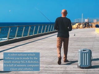 A robot suitcase which
follows you is made by the
Israeli startup NUA Robotics.
It is full of sensors, computer
vision and robotics
 