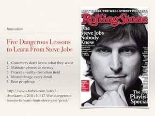 Innovation
Five Dangerous Lessons
to Learn From Steve Jobs
1. Customers don’t know what they want
2. Maintain obsessive secrecy
3. Project a reality-distortion ﬁeld
4. Micromanage every detail
5. Beat people up
http://www.forbes.com/sites/
chunkamui/2011/10/17/ﬁve-dangerous-
lessons-to-learn-from-steve-jobs/print/
 