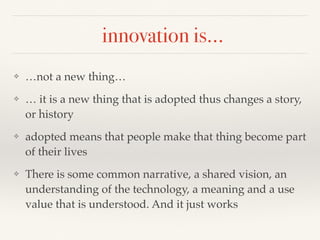 innovation is…
❖ …not a new thing…
❖ … it is a new thing that is adopted thus changes a story,
or history
❖ adopted means that people make that thing become part
of their lives
❖ There is some common narrative, a shared vision, an
understanding of the technology, a meaning and a use
value that is understood. And it just works
 