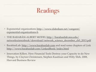 Readings
❖ Exponential organizations http://www.slideshare.net/vangeest/
exponential-organizations-h
❖ THE BARABÁSI-ALBERT MODEL http://barabasilab.neu.edu/
networksciencebook/download/network_science_december_ch5_2013.pdf
❖ BarabàsiLab: http://www.barabasilab.com and read some chapters of Link
http://www.barabasilab.com/LinkedBook/index.html
❖ Innovation Killers. How Financial Tools Destroy your Capacity to do New
Things, by Clayton Christensen, Stephen Kaufman and Willy Shih, 2008,
Harvard Business Review
 