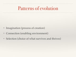 Patterns of evolution
❖ Imagination (process of creation)
❖ Connection (enabling environment)
❖ Selection (choice of what survives and thrives)
 