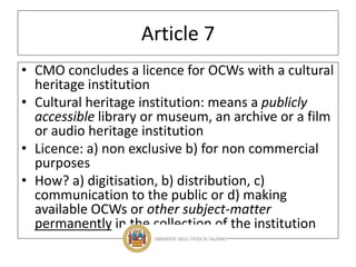 Article 7
• CMO concludes a licence for OCWs with a cultural
heritage institution
• Cultural heritage institution: means a publicly
accessible library or museum, an archive or a film
or audio heritage institution
• Licence: a) non exclusive b) for non commercial
purposes
• How? a) digitisation, b) distribution, c)
communication to the public or d) making
available OCWs or other subject-matter
permanently in the collection of the institution
 