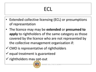 ECL
• Extended collective licensing (ECL) or presumptions
of representation
• The licence may may be extended or presumed to
apply to rightholders of the same category as those
covered by the licence who are not represented by
the collective management organisation if:
 CMO is representative of rightholders
 equal treatment is guaranteed
 rightholders may opt-out
 