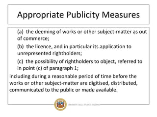 Appropriate Publicity Measures
(a) the deeming of works or other subject-matter as out
of commerce;
(b) the licence, and in particular its application to
unrepresented rightholders;
(c) the possibility of rightholders to object, referred to
in point (c) of paragraph 1;
including during a reasonable period of time before the
works or other subject-matter are digitised, distributed,
communicated to the public or made available.
 