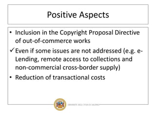 Positive Aspects
• Inclusion in the Copyright Proposal Directive
of out-of-commerce works
Even if some issues are not addressed (e.g. e-
Lending, remote access to collections and
non-commercial cross-border supply)
• Reduction of transactional costs
 