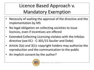 Licence Based Approach v.
Mandatory Exemption
• Necessity of waiting the approval of the directive and the
implementation by MS
• No legal obligation on collecting societies to issue
licences, even if incentives are offered
• Extended Collecting Licensing violates with the InfoSoc
directive (see ECJ - C-301/15 Soulier and Doke)
• Article 2(a) and 3(1): copyright holders may authorize the
reproduction and the communication to the public
• An implicit consent by the author?
 