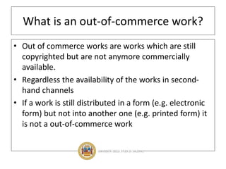 What is an out-of-commerce work?
• Out of commerce works are works which are still
copyrighted but are not anymore commercially
available.
• Regardless the availability of the works in second-
hand channels
• If a work is still distributed in a form (e.g. electronic
form) but not into another one (e.g. printed form) it
is not a out-of-commerce work
 