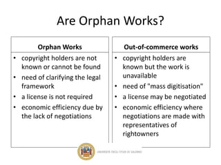 Are Orphan Works?
Orphan Works
• copyright holders are not
known or cannot be found
• need of clarifying the legal
framework
• a license is not required
• economic efficiency due by
the lack of negotiations
Out-of-commerce works
• copyright holders are
known but the work is
unavailable
• need of "mass digitisation"
• a license may be negotiated
• economic efficiency where
negotiations are made with
representatives of
rightowners
 