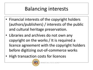 Balancing interests
• Financial interests of the copyright holders
(authors/publishers) / interests of the public
and cultural heritage preservation.
• Libraries and archives do not own any
copyright on the works / It is required a
licence agreement with the copyright holders
before digitizing out-of-commerce works
• High transaction costs for licences
 