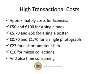 High Transactional Costs
• Approximately costs for licences:
€50 and €100 for a single book
€5.70 and €50 for a single poster
€0.70 and €1.70 for a single photograph
€27 for a short amateur film
€10 for mixed collections
• And also time consuming
 