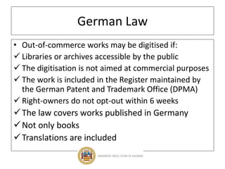 German Law
• Out-of-commerce works may be digitised if:
 Libraries or archives accessible by the public
 The digitisation is not aimed at commercial purposes
 The work is included in the Register maintained by
the German Patent and Trademark Office (DPMA)
 Right-owners do not opt-out within 6 weeks
The law covers works published in Germany
Not only books
Translations are included
 