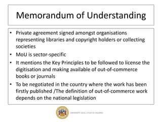 Memorandum of Understanding
• Private agreement signed amongst organisations
representing libraries and copyright holders or collecting
societies
• MoU is sector-specific
• It mentions the Key Principles to be followed to license the
digitisation and making available of out-of-commerce
books or journals
• To be negotiated in the country where the work has been
firstly published /The definition of out-of-commerce work
depends on the national legislation
 